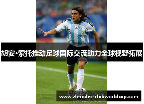 胡安·索托推动足球国际交流助力全球视野拓展
